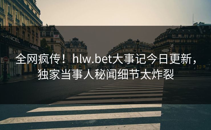 全网疯传！hlw.bet大事记今日更新，独家当事人秘闻细节太炸裂
