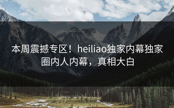 本周震撼专区！heiliao独家内幕独家圈内人内幕，真相大白