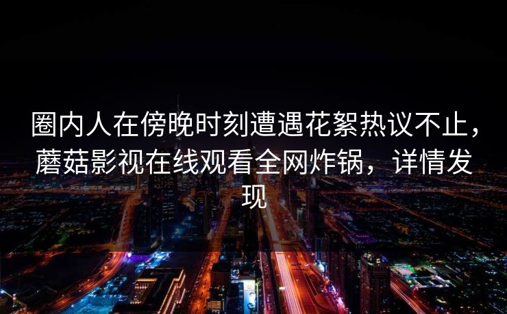 圈内人在傍晚时刻遭遇花絮热议不止，蘑菇影视在线观看全网炸锅，详情发现