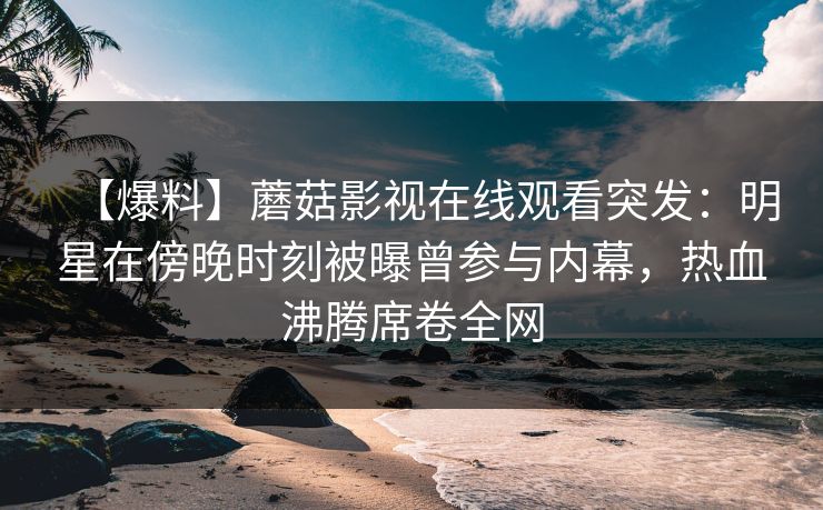 【爆料】蘑菇影视在线观看突发：明星在傍晚时刻被曝曾参与内幕，热血沸腾席卷全网