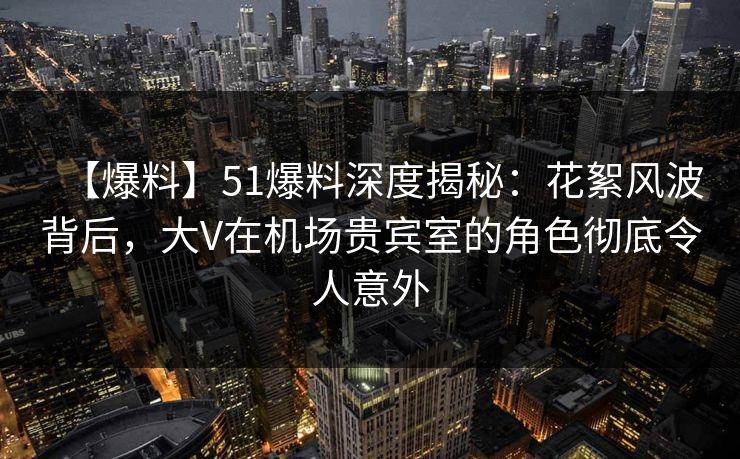 【爆料】51爆料深度揭秘：花絮风波背后，大V在机场贵宾室的角色彻底令人意外