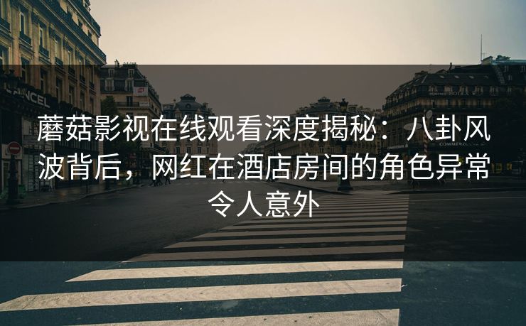 蘑菇影视在线观看深度揭秘：八卦风波背后，网红在酒店房间的角色异常令人意外