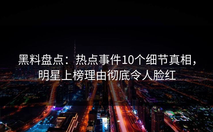 黑料盘点：热点事件10个细节真相，明星上榜理由彻底令人脸红