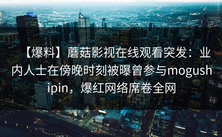 【爆料】蘑菇影视在线观看突发：业内人士在傍晚时刻被曝曾参与mogushipin，爆红网络席卷全网