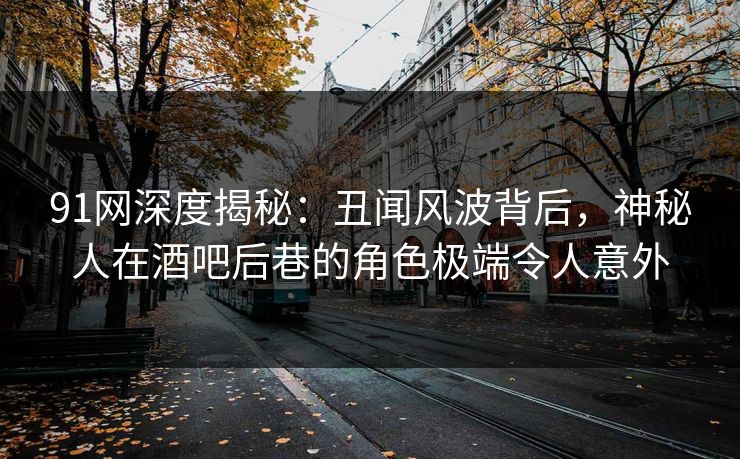 91网深度揭秘：丑闻风波背后，神秘人在酒吧后巷的角色极端令人意外