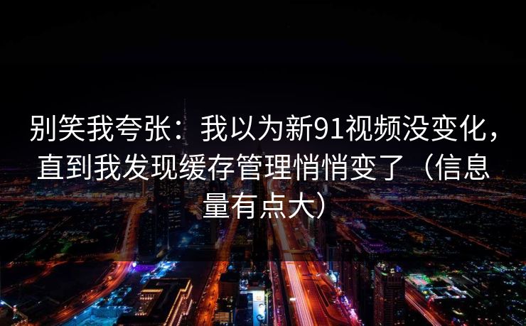 别笑我夸张：我以为新91视频没变化，直到我发现缓存管理悄悄变了（信息量有点大）