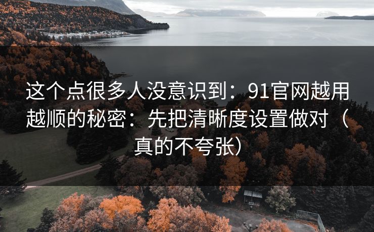 这个点很多人没意识到：91官网越用越顺的秘密：先把清晰度设置做对（真的不夸张）